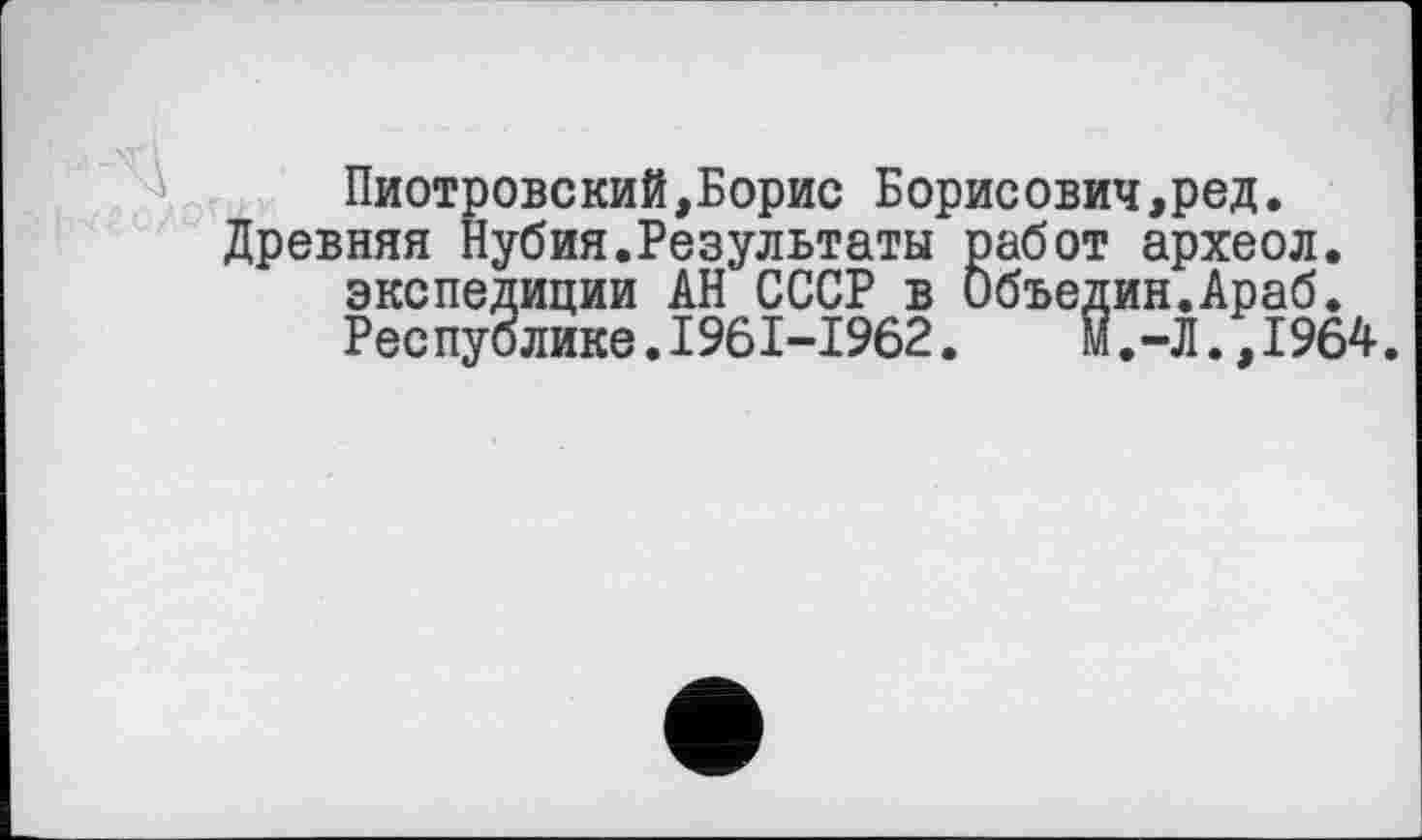 ﻿Пиотровский,Борис Борисович,ред. Древняя Нубия.Результаты работ археол.
экспедиции АН СССР в Объедин.Араб.
Республике.1961-1962.	м.-Л.,1964.